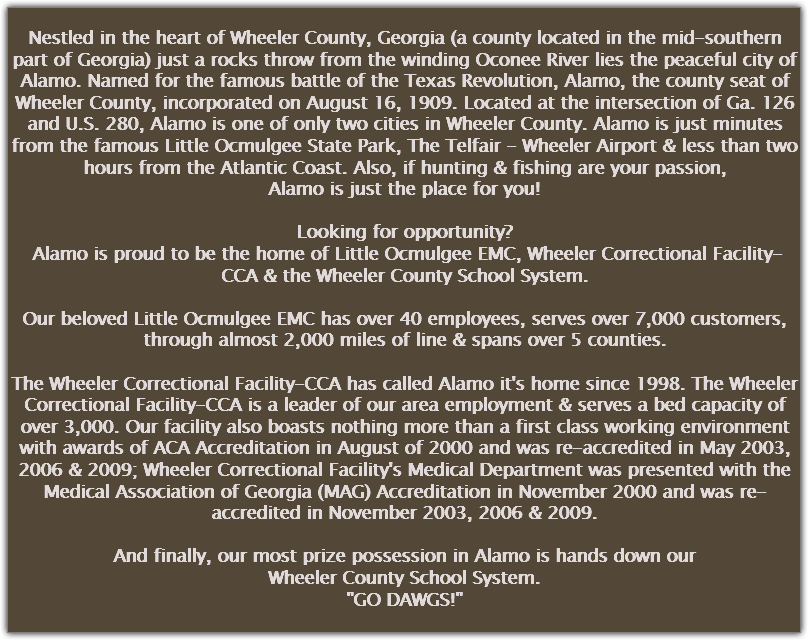 
Nestled in the heart of Wheeler County, Georgia (a county located in the mid-southern part of Georgia) just a rocks throw from the winding Oconee River lies the peaceful city of Alamo. Named for the famous battle of the Texas Revolution, Alamo, the county seat of Wheeler County, incorporated on August 16, 1909. Located at the intersection of Ga. 126 and U.S. 280, Alamo is one of only two cities in Wheeler County. Alamo is just minutes from the famous Little Ocmulgee State Park, The Telfair - Wheeler Airport & less than two hours from the Atlantic Coast. Also, if hunting & fishing are your passion,
Alamo is just the place for you! Looking for opportunity? Alamo is proud to be the home of Little Ocmulgee EMC, Wheeler Correctional Facility-CCA & the Wheeler County School System. Our beloved Little Ocmulgee EMC has over 40 employees, serves over 7,000 customers, through almost 2,000 miles of line & spans over 5 counties. The Wheeler Correctional Facility-CCA has called Alamo it's home since 1998. The Wheeler Correctional Facility-CCA is a leader of our area employment & serves a bed capacity of over 3,000. Our facility also boasts nothing more than a first class working environment with awards of ACA Accreditation in August of 2000 and was re-accredited in May 2003, 2006 & 2009; Wheeler Correctional Facility's Medical Department was presented with the Medical Association of Georgia (MAG) Accreditation in November 2000 and was re-accredited in November 2003, 2006 & 2009. And finally, our most prize possession in Alamo is hands down our
Wheeler County School System.
"GO DAWGS!"
