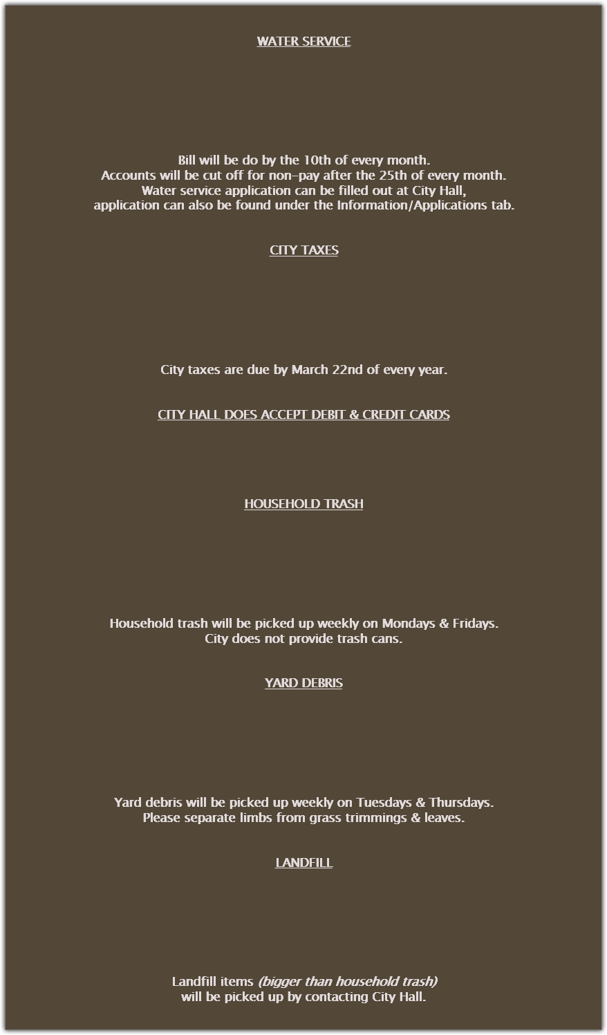 &nbsp;WATER SERVICE Bill will be do by the 10th of every month.
Accounts will be cut off for non-pay after the 25th of every month.
Water service application can be filled out at City Hall,
application can also be found under the Information/Applications tab. CITY TAXES City taxes are due by March 22nd of every year. CITY HALL DOES ACCEPT DEBIT & CREDIT CARDS HOUSEHOLD TRASH Household trash will be picked up weekly on Mondays & Fridays.
City does not provide trash cans. YARD DEBRIS Yard debris will be picked up weekly on Tuesdays & Thursdays.
Please separate limbs from grass trimmings & leaves. LANDFILL Landfill items (bigger than household trash)
will be picked up by contacting City Hall.