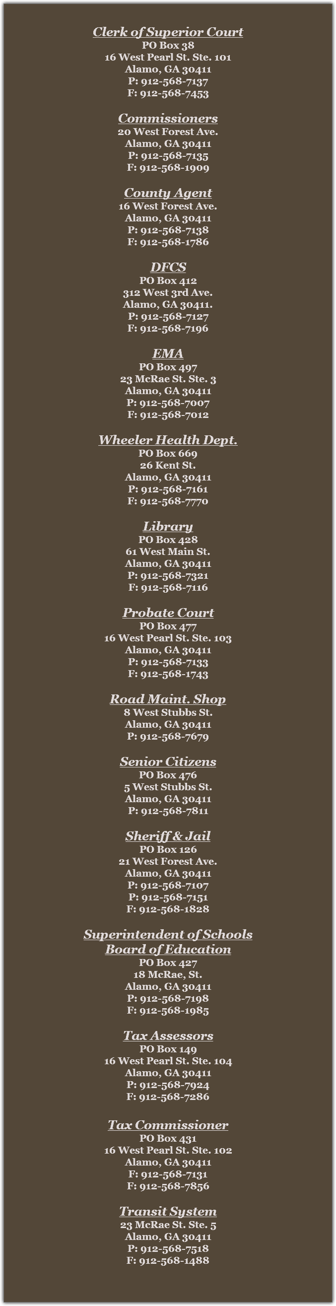 &nbsp;Clerk of Superior Court
PO Box 38
16 West Pearl St. Ste. 101
Alamo, GA 30411
P: 912-568-7137
F: 912-568-7453 Commissioners
20 West Forest Ave.
Alamo, GA 30411
P: 912-568-7135
F: 912-568-1909 County Agent
16 West Forest Ave.
Alamo, GA 30411
P: 912-568-7138
F: 912-568-1786 DFCS
PO Box 412
312 West 3rd Ave.
Alamo, GA 30411.
P: 912-568-7127
F: 912-568-7196 EMA
PO Box 497
23 McRae St. Ste. 3
Alamo, GA 30411
P: 912-568-7007
F: 912-568-7012 Wheeler Health Dept.
PO Box 669
26 Kent St.
Alamo, GA 30411
P: 912-568-7161
F: 912-568-7770 Library
PO Box 428
61 West Main St.
Alamo, GA 30411
P: 912-568-7321
F: 912-568-7116 Probate Court
PO Box 477
16 West Pearl St. Ste. 103
Alamo, GA 30411
P: 912-568-7133
F: 912-568-1743 Road Maint. Shop
8 West Stubbs St.
Alamo, GA 30411
P: 912-568-7679 Senior Citizens
PO Box 476
5 West Stubbs St.
Alamo, GA 30411
P: 912-568-7811 Sheriff & Jail
PO Box 126
21 West Forest Ave.
Alamo, GA 30411
P: 912-568-7107
P: 912-568-7151
F: 912-568-1828 Superintendent of Schools
Board of Education
PO Box 427
18 McRae, St.
Alamo, GA 30411
P: 912-568-7198
F: 912-568-1985 Tax Assessors
PO Box 149
16 West Pearl St. Ste. 104
Alamo, GA 30411
P: 912-568-7924
F: 912-568-7286 Tax Commissioner
PO Box 431
16 West Pearl St. Ste. 102
Alamo, GA 30411
F: 912-568-7131
F: 912-568-7856 Transit System
23 McRae St. Ste. 5
Alamo, GA 30411
P: 912-568-7518
F: 912-568-1488 